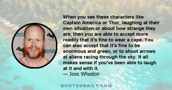 When you see these characters like Captain America or Thor, laughing at their own situation or about how strange they are, then you are able to accept more readily that it's fine to wear a cape. You can also accept that 