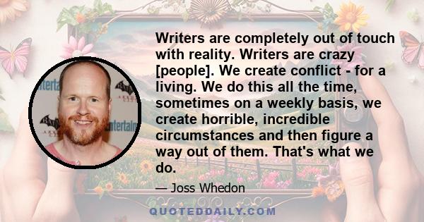 Writers are completely out of touch with reality. Writers are crazy [people]. We create conflict - for a living. We do this all the time, sometimes on a weekly basis, we create horrible, incredible circumstances and