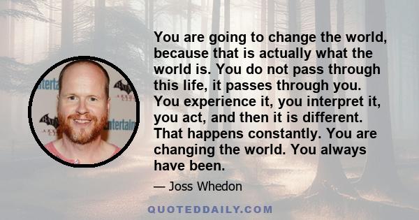 You are going to change the world, because that is actually what the world is. You do not pass through this life, it passes through you. You experience it, you interpret it, you act, and then it is different. That