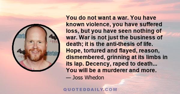 You do not want a war. You have known violence, you have suffered loss, but you have seen nothing of war. War is not just the business of death; it is the anti-thesis of life. Hope, tortured and flayed, reason,