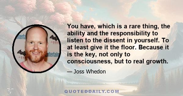 You have, which is a rare thing, the ability and the responsibility to listen to the dissent in yourself. To at least give it the floor. Because it is the key, not only to consciousness, but to real growth.