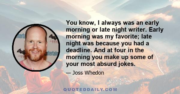 You know, I always was an early morning or late night writer. Early morning was my favorite; late night was because you had a deadline. And at four in the morning you make up some of your most absurd jokes.