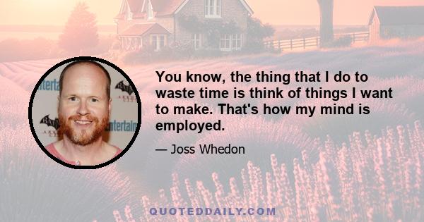 You know, the thing that I do to waste time is think of things I want to make. That's how my mind is employed.