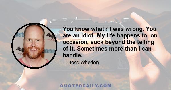 You know what? I was wrong. You are an idiot. My life happens to, on occasion, suck beyond the telling of it. Sometimes more than I can handle.