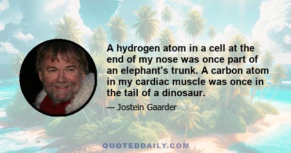 A hydrogen atom in a cell at the end of my nose was once part of an elephant's trunk. A carbon atom in my cardiac muscle was once in the tail of a dinosaur.