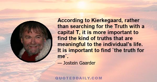 According to Kierkegaard, rather than searching for the Truth with a capital T, it is more important to find the kind of truths that are meaningful to the individual's life. It is important to find `the truth for me`.