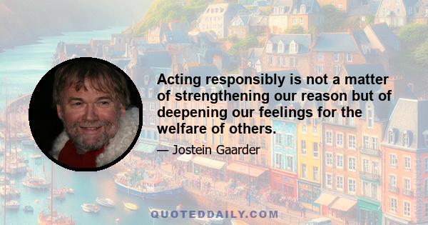 Acting responsibly is not a matter of strengthening our reason but of deepening our feelings for the welfare of others.