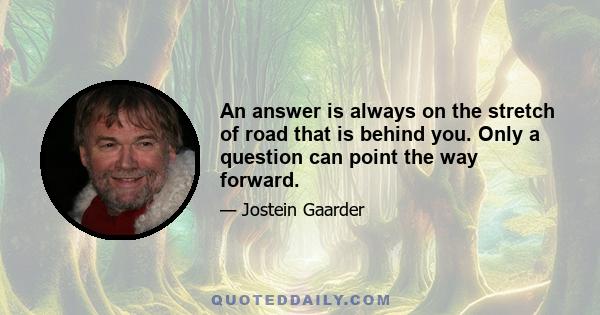 An answer is always on the stretch of road that is behind you. Only a question can point the way forward.