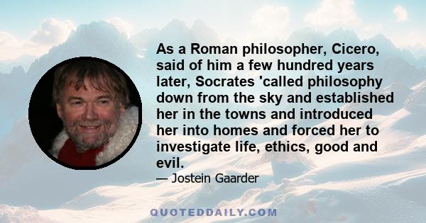 As a Roman philosopher, Cicero, said of him a few hundred years later, Socrates 'called philosophy down from the sky and established her in the towns and introduced her into homes and forced her to investigate life,