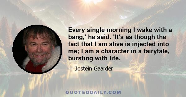 Every single morning I wake with a bang,' he said. 'It's as though the fact that I am alive is injected into me; I am a character in a fairytale, bursting with life.