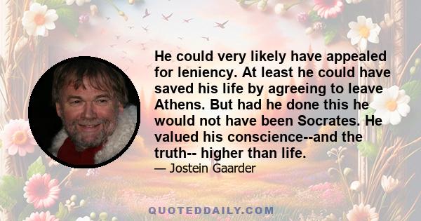 He could very likely have appealed for leniency. At least he could have saved his life by agreeing to leave Athens. But had he done this he would not have been Socrates. He valued his conscience--and the truth-- higher