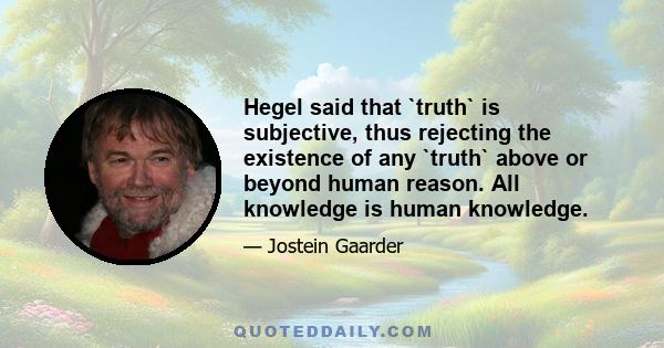 Hegel said that `truth` is subjective, thus rejecting the existence of any `truth` above or beyond human reason. All knowledge is human knowledge.