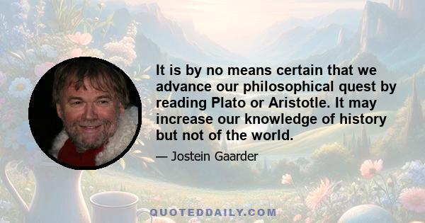 It is by no means certain that we advance our philosophical quest by reading Plato or Aristotle. It may increase our knowledge of history but not of the world.