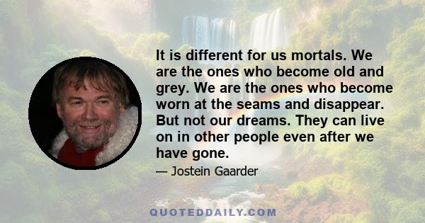 It is different for us mortals. We are the ones who become old and grey. We are the ones who become worn at the seams and disappear. But not our dreams. They can live on in other people even after we have gone.