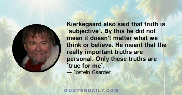 Kierkegaard also said that truth is `subjective`. By this he did not mean it doesn't matter what we think or believe. He meant that the really important truths are personal. Only these truths are `true for me`.