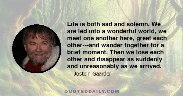 Life is both sad and solemn. We are led into a wonderful world, we meet one another here, greet each other---and wander together for a brief moment. Then we lose each other and disappear as suddenly and unreasonably as