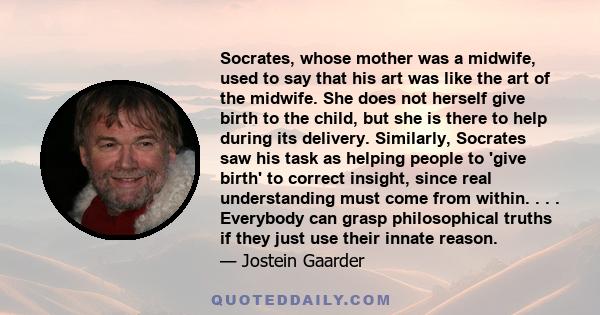 Socrates, whose mother was a midwife, used to say that his art was like the art of the midwife. She does not herself give birth to the child, but she is there to help during its delivery. Similarly, Socrates saw his