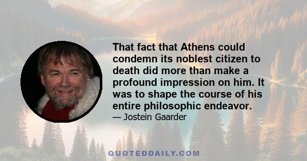 That fact that Athens could condemn its noblest citizen to death did more than make a profound impression on him. It was to shape the course of his entire philosophic endeavor.