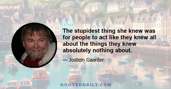 The stupidest thing she knew was for people to act like they knew all about the things they knew absolutely nothing about.