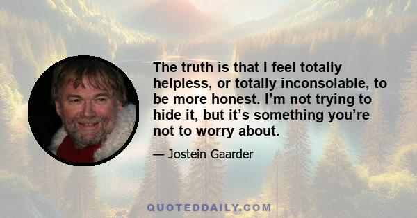 The truth is that I feel totally helpless, or totally inconsolable, to be more honest. I’m not trying to hide it, but it’s something you’re not to worry about.