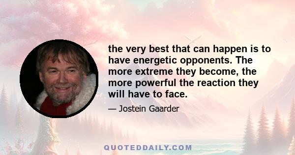 the very best that can happen is to have energetic opponents. The more extreme they become, the more powerful the reaction they will have to face.