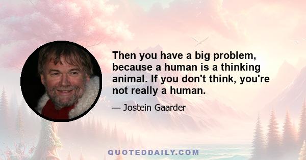 Then you have a big problem, because a human is a thinking animal. If you don't think, you're not really a human.