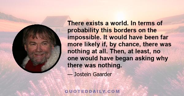 There exists a world. In terms of probability this borders on the impossible. It would have been far more likely if, by chance, there was nothing at all. Then, at least, no one would have began asking why there was