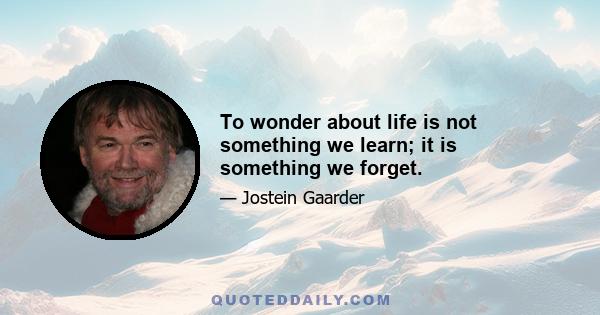 To wonder about life is not something we learn; it is something we forget.