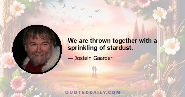 We are thrown together with a sprinkling of stardust.