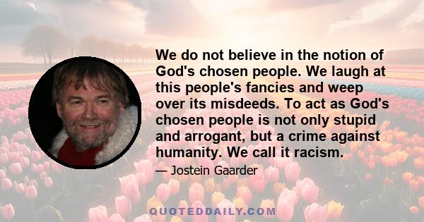 We do not believe in the notion of God's chosen people. We laugh at this people's fancies and weep over its misdeeds. To act as God's chosen people is not only stupid and arrogant, but a crime against humanity. We call