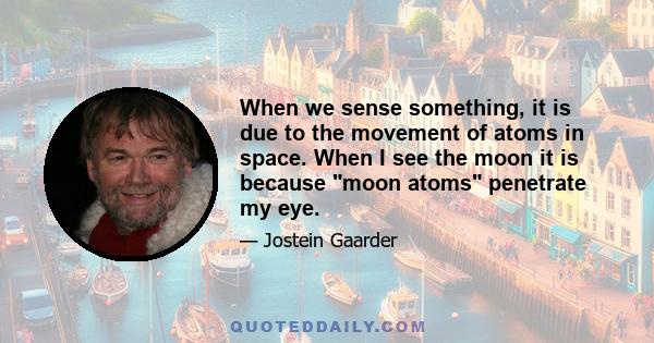 When we sense something, it is due to the movement of atoms in space. When I see the moon it is because moon atoms penetrate my eye.