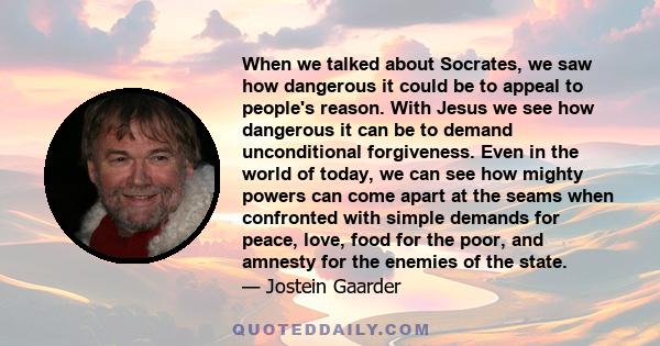 When we talked about Socrates, we saw how dangerous it could be to appeal to people's reason. With Jesus we see how dangerous it can be to demand unconditional forgiveness. Even in the world of today, we can see how