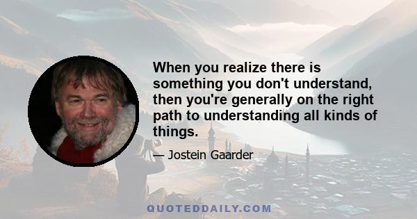 When you realize there is something you don't understand, then you're generally on the right path to understanding all kinds of things.