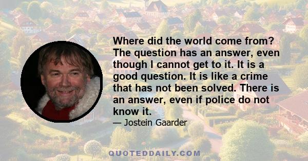 Where did the world come from? The question has an answer, even though I cannot get to it. It is a good question. It is like a crime that has not been solved. There is an answer, even if police do not know it.