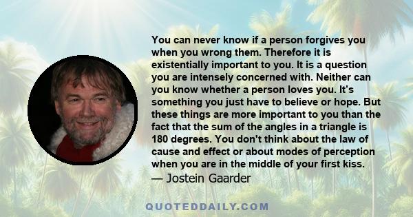 You can never know if a person forgives you when you wrong them. Therefore it is existentially important to you. It is a question you are intensely concerned with. Neither can you know whether a person loves you. It’s