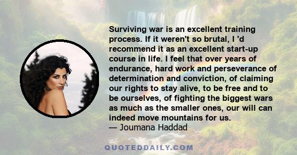 Surviving war is an excellent training process. If it weren't so brutal, I 'd recommend it as an excellent start-up course in life. I feel that over years of endurance, hard work and perseverance of determination and