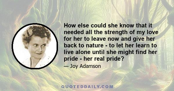 How else could she know that it needed all the strength of my love for her to leave now and give her back to nature - to let her learn to live alone until she might find her pride - her real pride?