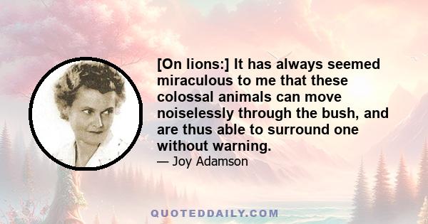 [On lions:] It has always seemed miraculous to me that these colossal animals can move noiselessly through the bush, and are thus able to surround one without warning.