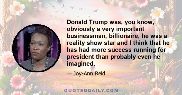 Donald Trump was, you know, obviously a very important businessman, billionaire, he was a reality show star and I think that he has had more success running for president than probably even he imagined.