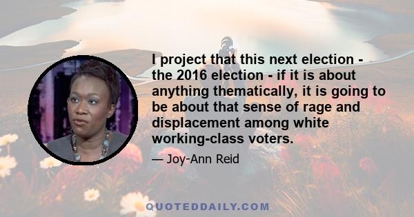 I project that this next election - the 2016 election - if it is about anything thematically, it is going to be about that sense of rage and displacement among white working-class voters.