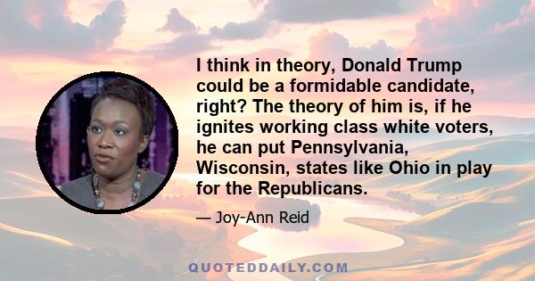 I think in theory, Donald Trump could be a formidable candidate, right? The theory of him is, if he ignites working class white voters, he can put Pennsylvania, Wisconsin, states like Ohio in play for the Republicans.