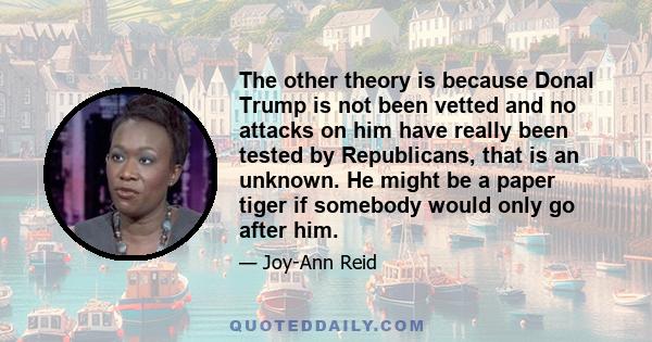 The other theory is because Donal Trump is not been vetted and no attacks on him have really been tested by Republicans, that is an unknown. He might be a paper tiger if somebody would only go after him.