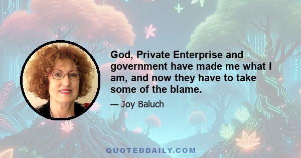 God, Private Enterprise and government have made me what I am, and now they have to take some of the blame.