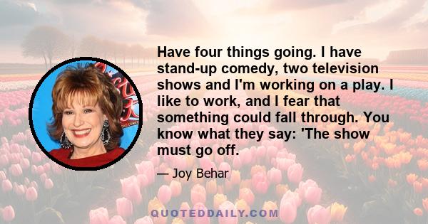 Have four things going. I have stand-up comedy, two television shows and I'm working on a play. I like to work, and I fear that something could fall through. You know what they say: 'The show must go off.