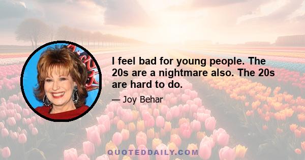 I feel bad for young people. The 20s are a nightmare also. The 20s are hard to do.