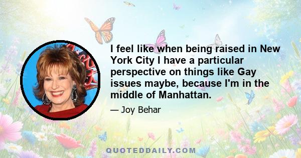 I feel like when being raised in New York City I have a particular perspective on things like Gay issues maybe, because I'm in the middle of Manhattan.