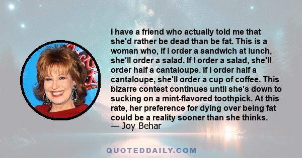 I have a friend who actually told me that she'd rather be dead than be fat. This is a woman who, if I order a sandwich at lunch, she'll order a salad. If I order a salad, she'll order half a cantaloupe. If I order half