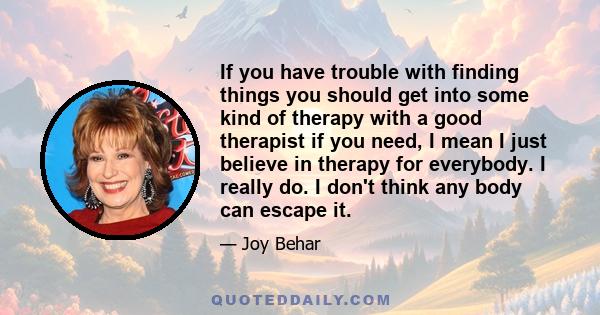 If you have trouble with finding things you should get into some kind of therapy with a good therapist if you need, I mean I just believe in therapy for everybody. I really do. I don't think any body can escape it.