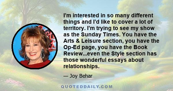 I’m interested in so many different things and I’d like to cover a lot of territory. I’m trying to see my show as the Sunday Times. You have the Arts & Leisure section, you have the Op-Ed page, you have the Book