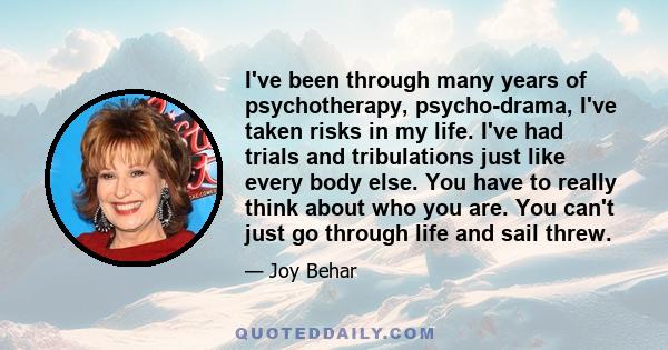 I've been through many years of psychotherapy, psycho-drama, I've taken risks in my life. I've had trials and tribulations just like every body else. You have to really think about who you are. You can't just go through 